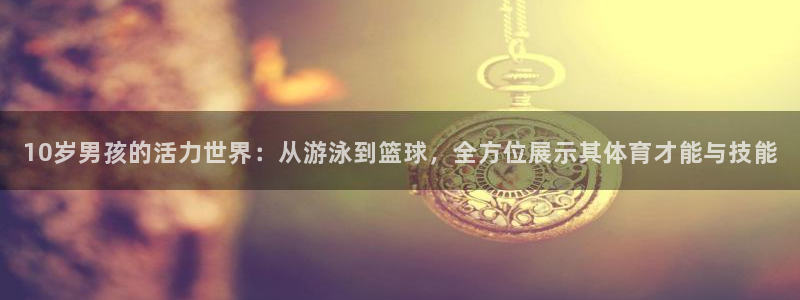 捷豹体育平台骗术：10岁男孩的活力世界：从游泳到篮球，全方位展示其体育才能与技能